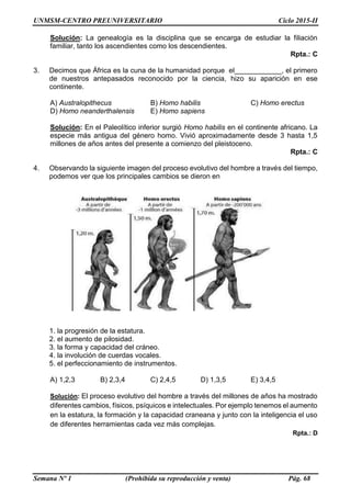 UNMSM-CENTRO PREUNIVERSITARIO Ciclo 2015-II
Semana Nº 1 (Prohibida su reproducción y venta) Pág. 68
Solución: La genealogía es la disciplina que se encarga de estudiar la filiación
familiar, tanto los ascendientes como los descendientes.
Rpta.: C
3. Decimos que África es la cuna de la humanidad porque el____________, el primero
de nuestros antepasados reconocido por la ciencia, hizo su aparición en ese
continente.
A) Australopithecus B) Homo habilis C) Homo erectus
D) Homo neanderthalensis E) Homo sapiens
Solución: En el Paleolítico inferior surgió Homo habilis en el continente africano. La
especie más antigua del género homo. Vivió aproximadamente desde 3 hasta 1,5
millones de años antes del presente a comienzo del pleistoceno.
Rpta.: C
4. Observando la siguiente imagen del proceso evolutivo del hombre a través del tiempo,
podemos ver que los principales cambios se dieron en
1. la progresión de la estatura.
2. el aumento de pilosidad.
3. la forma y capacidad del cráneo.
4. la involución de cuerdas vocales.
5. el perfeccionamiento de instrumentos.
A) 1,2,3 B) 2,3,4 C) 2,4,5 D) 1,3,5 E) 3,4,5
Solución: El proceso evolutivo del hombre a través del millones de años ha mostrado
diferentes cambios, físicos, psíquicos e intelectuales. Por ejemplo tenemos el aumento
en la estatura, la formación y la capacidad craneana y junto con la inteligencia el uso
de diferentes herramientas cada vez más complejas.
Rpta.: D
 