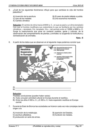 UNMSM-CENTRO PREUNIVERSITARIO Ciclo 2015-II
Semana Nº 1 (Prohibida su reproducción y venta) Pág. 69
5. ¿Cuál de los siguientes fenómenos influyó para que cambiara la vida del hombre
paleolítico?
A) Invención de la escritura B) El paso de piedra tallada a pulida.
C) Uso de los metales D) Una economía monetaria
E) Cambio climático
Solución: El cambio de clima hacia el 8000 a. C., en que se pasó a un clima templado)
hizo que el hombre modificara sus costumbres lo que se facilitaría por los cambios
climáticos —templado, frío, templado, frío— del período entre el 12000 a 8000 a. C.
Surge la trashumancia que pone en contacto pueblos, gente y culturas, de la
observación del comportamiento de plantas y animales va surgiendo la horticultura y
domesticación de animales.
Rpta.: E
6. A partir de los datos que se observan en el siguiente mapa podemos concluir que:
A) ______________________________________________________
B) ______________________________________________________
Solución:
Posibles conclusiones (pueden haber varias)
A) Hubo una gran actividad cultural en Europa durante el neolítico.
B) Entre los años 4 000 a. C. y 6 300 a. C. hubo expansión neolítica en Europa
central.
7. Durante la Edad de Bronce las sociedades se hicieron cada vez más complejas dando
origen a la
A) invención de la metalurgia. B) aparición de Estados.
C) escritura alfabética. D) fundición de metales.
E) producción en serie de armas.
 