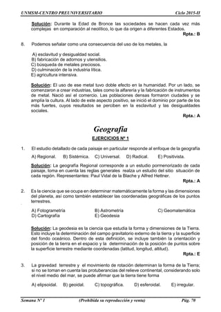 UNMSM-CENTRO PREUNIVERSITARIO Ciclo 2015-II
Semana Nº 1 (Prohibida su reproducción y venta) Pág. 70
Solución: Durante la Edad de Bronce las sociedades se hacen cada vez más
complejas en comparación al neolítico, lo que da origen a diferentes Estados.
Rpta.: B
8. Podemos señalar como una consecuencia del uso de los metales, la
A) esclavitud y desigualdad social.
B) fabricación de adornos y utensilios.
C) búsqueda de metales preciosos.
D) culminación de la industria lítica.
E) agricultura intensiva.
Solución: El uso de ese metal tuvo doble efecto en la humanidad. Por un lado, se
comenzaron a crear industrias, tales como la alfarería y la fabricación de instrumentos
de metal. Nació así el comercio. Las poblaciones densas formaron ciudades y se
amplía la cultura. Al lado de este aspecto positivo, se inició el dominio por parte de los
más fuertes, cuyos resultados se perciben en la esclavitud y las desigualdades
sociales.
Rpta.: A
Geografía
EJERCICIOS Nº 1
1. El estudio detallado de cada paisaje en particular responde al enfoque de la geografía
A) Regional. B) Sistémica. C) Universal. D) Radical. E) Positivista.
Solución: La geografía Regional corresponde a un estudio pormenorizado de cada
paisaje, toma en cuenta las reglas generales realza un estudio del sitio situación de
cada región. Representantes: Paul Vidal de la Blache y Alfred Hettner.
Rpta.: A
2. Es la ciencia que se ocupa en determinar matemáticamente la forma y las dimensiones
del planeta, así como también establecer las coordenadas geográficas de los puntos
terrestres.<<<<
A) Fotogrametría B) Astrometría C) Geomatemática
D) Cartografía E) Geodesia
Solución: La geodesia es la ciencia que estudia la forma y dimensiones de la Tierra.
Esto incluye la determinación del campo gravitatorio externo de la tierra y la superficie
del fondo oceánico. Dentro de esta definición, se incluye también la orientación y
posición de la tierra en el espacio y la determinación de la posición de puntos sobre
la superficie terrestre mediante coordenadas (latitud, longitud, altitud).
Rpta.: E
3. La gravedad terrestre y el movimiento de rotación determinan la forma de la Tierra;
si no se toman en cuenta las protuberancias del relieve continental, considerando solo
el nivel medio del mar, se puede afirmar que la tierra tiene forma
A) elipsoidal. B) geoidal. C) topográfica. D) esferoidal. E) irregular.
 