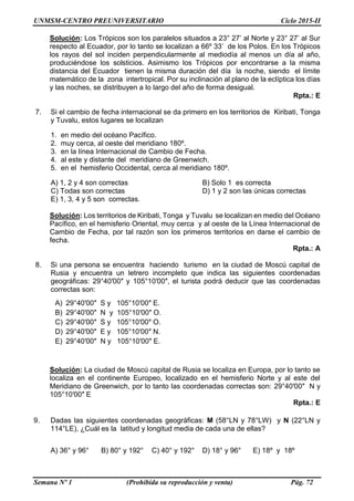 UNMSM-CENTRO PREUNIVERSITARIO Ciclo 2015-II
Semana Nº 1 (Prohibida su reproducción y venta) Pág. 72
Solución: Los Trópicos son los paralelos situados a 23° 27’ al Norte y 23° 27’ al Sur
respecto al Ecuador, por lo tanto se localizan a 66º 33’ de los Polos. En los Trópicos
los rayos del sol inciden perpendicularmente al mediodía al menos un día al año,
produciéndose los solsticios. Asimismo los Trópicos por encontrarse a la misma
distancia del Ecuador tienen la misma duración del día la noche, siendo el límite
matemático de la zona intertropical. Por su inclinación al plano de la eclíptica los días
y las noches, se distribuyen a lo largo del año de forma desigual.
Rpta.: E
7. Si el cambio de fecha internacional se da primero en los territorios de Kiribati, Tonga
y Tuvalu, estos lugares se localizan
1. en medio del océano Pacífico.
2. muy cerca, al oeste del meridiano 180º.
3. en la línea Internacional de Cambio de Fecha.
4. al este y distante del meridiano de Greenwich.
5. en el hemisferio Occidental, cerca al meridiano 180º.
A) 1, 2 y 4 son correctas B) Solo 1 es correcta
C) Todas son correctas D) 1 y 2 son las únicas correctas
E) 1, 3, 4 y 5 son correctas.
Solución: Los territorios de Kiribati, Tonga y Tuvalu se localizan en medio del Océano
Pacífico, en el hemisferio Oriental, muy cerca y al oeste de la Línea Internacional de
Cambio de Fecha, por tal razón son los primeros territorios en darse el cambio de
fecha.
Rpta.: A
8. Si una persona se encuentra haciendo turismo en la ciudad de Moscú capital de
Rusia y encuentra un letrero incompleto que indica las siguientes coordenadas
geográficas: 29°40′00″ y 105°10′00″, el turista podrá deducir que las coordenadas
correctas son:
A) 29°40′00″ S y 105°10′00″ E.
B) 29°40′00″ N y 105°10′00″ O.
C) 29°40′00″ S y 105°10′00″ O.
D) 29°40′00″ E y 105°10′00″ N.
E) 29°40′00″ N y 105°10′00″ E.
Solución: La ciudad de Moscú capital de Rusia se localiza en Europa, por lo tanto se
localiza en el continente Europeo, localizado en el hemisferio Norte y al este del
Meridiano de Greenwich, por lo tanto las coordenadas correctas son: 29°40′00″ N y
105°10′00″ E
Rpta.: E
9. Dadas las siguientes coordenadas geográficas: M (58°LN y 78°LW) y N (22°LN y
114°LE), ¿Cuál es la latitud y longitud media de cada una de ellas?
A) 36° y 96° B) 80° y 192° C) 40° y 192° D) 18° y 96° E) 18º y 18º
 