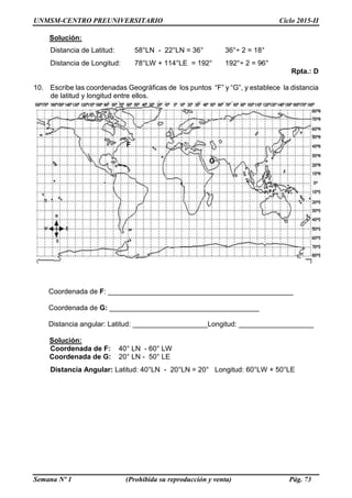 UNMSM-CENTRO PREUNIVERSITARIO Ciclo 2015-II
Semana Nº 1 (Prohibida su reproducción y venta) Pág. 73
Solución:
Distancia de Latitud: 58°LN - 22°LN = 36° 36°÷ 2 = 18°
Distancia de Longitud: 78°LW + 114°LE = 192° 192°÷ 2 = 96°
Rpta.: D
10. Escribe las coordenadas Geográficas de los puntos “F” y “G”, y establece la distancia
de latitud y longitud entre ellos.
F
G
Coordenada de F: _______________________________________________
Coordenada de G: ______________________________________
Distancia angular: Latitud: ___________________Longitud: ___________________
Solución:
Coordenada de F: 40° LN - 60° LW
Coordenada de G: 20° LN - 50° LE
Distancia Angular: Latitud: 40°LN - 20°LN = 20° Longitud: 60°LW + 50°LE
0
°
 