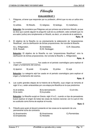 UNMSM-CENTRO PREUNIVERSITARIO Ciclo 2015-II
Semana Nº 1 (Prohibida su reproducción y venta) Pág. 74
Filosofía
EVALUACIÓN Nº 1
1. Pitágoras, al tener que responder por su profesión, afirmó que no era un sofos sino
un
A) sofista. B) filósofo. C) religioso. D) teólogo. E) metafísico.
Solución: Se considera que Pitágoras usó por primera vez el término filósofo, ya que
se dice que cuando alguien le preguntó cuál era su profesión, este contestó que no
era sabio (sofos) sino simplemente un filósofo, es decir, un amante de la sabiduría.
Rpta.: B
2. El objetivo de la filosofía no es precisamente la elaboración de “proposiciones
filosóficas”, sino la clarificación de dichas proposiciones. Así concibe la filosofía
A) L. Wittgenstein. B) Aristóteles. C) R. Descartes.
D) B. Russell. E) M. Heidegger.
Solución: El objetivo de la filosofía no son “proposiciones filosóficas”, sino la
clarificación de dichas proposiciones. Así concibe la filosofía L. Wittgenstein.
Rpta.: A
3. La noción _______________ fue usada en el periodo cosmológico para explicar el
origen y fundamento del cosmos.
A) ápeiron B) areté C) sophia D) philos E) arjé
Solución: La categoría arjé fue usada en el periodo cosmológico para explicar el
origen y fundamento del cosmos.
Rpta.: E
4. Las cuatro grandes etapas de la historia de la filosofía, cuyo origen se remonta al
siglo VI a.c, están antecedidas por una etapa pre-filosófica en la que predomina
A) el análisis. B) la demostración. C) el mito.
D) la razón. E) la prueba.
Solución: La filosofía surgió en Grecia, siglo VI a.C., cuando un tipo de pensadores
buscó explicar el origen de todas las cosas de manera racional, con lo cual el mito
es sustituido como forma de explicar el mundo.
Rpta: C
5. Filósofo para quien el devenir presente en las cosas es la expresión de una
permanente lucha de contrarios.
A) Anaximandro B) Anaxímenes C) Parménides
D) Empédocles E) Heráclito
 