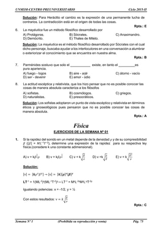UNMSM-CENTRO PREUNIVERSITARIO Ciclo 2015-II
Semana Nº 1 (Prohibida su reproducción y venta) Pág. 75
Solución: Para Heráclito el cambio es la expresión de una permanente lucha de
contrarios. La contradicción está en el origen de todas las cosas.
Rpta.: E
6. La mayéutica fue un método filosófico desarrollado por
A) Protágoras. B) Sócrates. C) Anaximandro.
D) Demócrito. E) Thales de Mileto.
Solución: La mayéutica es el método filosófico desarrollado por Sócrates con el cual
dicho personaje, buscaba ayudar a los interlocutores en una conversación a alumbrar
o exteriorizar el conocimiento que se encuentra en nuestra alma.
Rpta.: B
7. Parménides sostuvo que solo el ___________ existe, en tanto el _________es
pura apariencia.
A) fuego - logos B) aire - arjé C) átomo - vacío
D) ser - devenir E) amor - odio
8. La actitud escéptica y relativista, que los hizo pensar que no es posible conocer las
cosas de manera absoluta caracteriza a los filósofos
A) sofistas. B) cosmólogos. C) griegos.
D) naturalistas. E) presocráticos.
Solución: Los sofistas adoptaron un punto de vista escéptico y relativista en términos
éticos y gnoseológicos pues pensaron que no es posible conocer las cosas de
manera absoluta.
Rpta.: A
Física
EJERCICIOS DE LA SEMANA Nº 01
1. Si la rapidez del sonido en un metal depende de la densidad 𝜌 y de su compresibilidad
𝛽 ([𝛽] = 𝑀𝐿−1 𝑇−2), determine una expresión de la rapidez para su respectiva ley
física.(considere k una constante adimensional).
A) v = k𝛽
1
2 𝜌 B) v = k𝛽𝜌
1
2 C) v = k√
𝛽
𝜌
D) v =k√
𝜌
𝛽
E) v = k√
𝛽3
𝜌
Solución:
[v] = [𝒌𝜌 𝑥
𝛽 𝑦] → [v] = [𝒌][𝝆] 𝒙[𝜷] 𝒚
LT-1 = 1(ML-3)x(ML-1T-2)y→ LT-1 = MxL-3xMyL-yT-2y
Igualando potencias: x = -1/2, y = ½
Con estos resultados: v = 𝑘√
𝛽
𝜌
Rpta.: C
 
