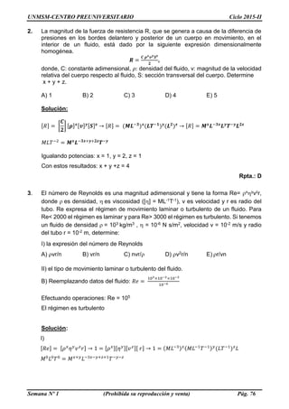 UNMSM-CENTRO PREUNIVERSITARIO Ciclo 2015-II
Semana Nº 1 (Prohibida su reproducción y venta) Pág. 76
2. La magnitud de la fuerza de resistencia R, que se genera a causa de la diferencia de
presiones en los bordes delantero y posterior de un cuerpo en movimiento, en el
interior de un fluido, está dado por la siguiente expresión dimensionalmente
homogénea.
𝑹 =
𝑪 𝝆 𝒙 𝒗 𝒚 𝑺 𝒛
𝟐
,
donde, C: constante adimensional, 𝜌: densidad del fluido, v: magnitud de la velocidad
relativa del cuerpo respecto al fluido, S: sección transversal del cuerpo. Determine
x + y + z.
A) 1 B) 2 C) 3 D) 4 E) 5
Solución:
[𝑅] = [
𝑪
𝟐
] [𝝆] 𝒙[𝒗] 𝒚[𝑺] 𝒛
→ [𝑅] = (𝑴𝑳−𝟑
) 𝒙
(𝑳𝑻−𝟏
) 𝒚
(𝑳 𝟐
) 𝒛
→ [𝑅] = 𝑴 𝒙
𝑳−𝟑𝒙
𝑳 𝒚
𝑻−𝒚
𝑳 𝟐𝒛
𝑀𝐿𝑇−2
= 𝑴 𝒙
𝑳−𝟑𝒙+𝒚+𝟐𝒛
𝑻−𝒚
Igualando potencias: x = 1, y = 2, z = 1
Con estos resultados: x + y +z = 4
Rpta.: D
3. El número de Reynolds es una magnitud adimensional y tiene la forma Re= xyvzr,
donde es densidad, es viscosidad ([] = ML-1T-1), v es velocidad y r es radio del
tubo. Re expresa el régimen de movimiento laminar o turbulento de un fluido. Para
Re< 2000 el régimen es laminar y para Re> 3000 el régimen es turbulento. Si tenemos
un fluido de densidad = 103 kg/m3 ,  = 10-6 N s/m2, velocidad v = 10-2 m/s y radio
del tubo r = 10-2 m, determine:
I) la expresión del número de Reynolds
A) vr/n B) vr/n C) nvr/ D) v2r/n E) r/vn
II) el tipo de movimiento laminar o turbulento del fluido.
B) Reemplazando datos del fluido: 𝑅𝑒 =
103×10−2×10−2
10−6
Efectuando operaciones: Re = 105
El régimen es turbulento
Solución:
I)
[𝑅𝑒] = [𝜌 𝑥
𝜂 𝑦
𝑣 𝑧
𝑟] → 1 = [𝜌 𝑥][𝜂 𝑦][𝑣 𝑧][ 𝑟] → 1 = (𝑀𝐿−3) 𝑥(𝑀𝐿−1
𝑇−1) 𝑦
(𝐿𝑇−1
) 𝑧
𝐿
𝑀0
𝐿0
𝑇0
= 𝑀 𝑥+𝑦
𝐿−3𝑥−𝑦+𝑧+1
𝑇−𝑦−𝑧
 
