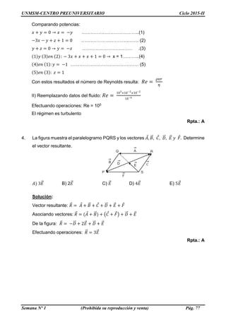 UNMSM-CENTRO PREUNIVERSITARIO Ciclo 2015-II
Semana Nº 1 (Prohibida su reproducción y venta) Pág. 77
Comparando potencias:
𝑥 + 𝑦 = 0 → 𝑥 = −𝑦 ………………………………..(1)
−3𝑥 − 𝑦 + 𝑧 + 1 = 0 ………………………….……. (2)
𝑦 + 𝑧 = 0 → 𝑦 = −𝑧 …………………………… .(3)
(1)𝑦 (3)𝑒𝑛 (2): − 3𝑥 + 𝑥 + 𝑥 + 1 = 0 → x = 1………..(4)
(4)𝑒𝑛 (1): 𝑦 = −1 ……………………………………… (5)
(5)𝑒𝑛 (3): 𝑧 = 1
Con estos resultados el número de Reynolds resulta: 𝑅𝑒 =
𝜌𝑣𝑟
𝜂
II) Reemplazando datos del fluido: 𝑅𝑒 =
103
×10−2
×10−2
10−6
Efectuando operaciones: Re = 105
El régimen es turbulento
Rpta.: A
4. La figura muestra el paralelogramo PQRS y los vectores 𝐴⃗, 𝐵⃗⃗, 𝐶⃗, 𝐷⃗⃗⃗, 𝐸⃗⃗ 𝑦 𝐹⃗. Determine
el vector resultante.
𝐴) 3𝐸⃗⃗ B) 2𝐸⃗⃗ C) 𝐸⃗⃗ D) 4𝐸⃗⃗ E) 5𝐸⃗⃗
Solución:
Vector resultante: 𝑅⃗⃗ = 𝐴⃗ + 𝐵⃗⃗ + 𝐶⃗ + 𝐷⃗⃗⃗ + 𝐸⃗⃗ + 𝐹⃗
Asociando vectores: 𝑅⃗⃗ = (𝐴⃗ + 𝐵⃗⃗) + (𝐶⃗ + 𝐹⃗) + 𝐷⃗⃗⃗ + 𝐸⃗⃗
De la figura: 𝑅⃗⃗ = −𝐷⃗⃗⃗ + 2𝐸⃗⃗ + 𝐷⃗⃗⃗ + 𝐸⃗⃗
Efectuando operaciones: 𝑅⃗⃗ = 3𝐸⃗⃗
Rpta.: A
C
B
F
D
E
A R
S
Q
P
 