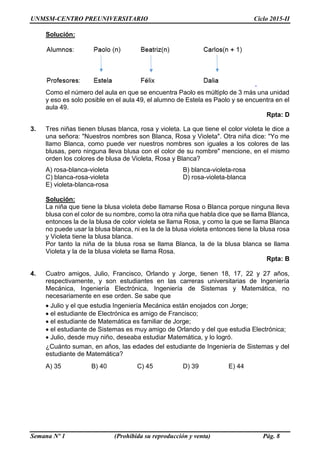 UNMSM-CENTRO PREUNIVERSITARIO Ciclo 2015-II
Semana Nº 1 (Prohibida su reproducción y venta) Pág. 8
Solución:
Como el número del aula en que se encuentra Paolo es múltiplo de 3 más una unidad
y eso es solo posible en el aula 49, el alumno de Estela es Paolo y se encuentra en el
aula 49.
Rpta: D
3. Tres niñas tienen blusas blanca, rosa y violeta. La que tiene el color violeta le dice a
una señora: "Nuestros nombres son Blanca, Rosa y Violeta". Otra niña dice: "Yo me
llamo Blanca, como puede ver nuestros nombres son iguales a los colores de las
blusas, pero ninguna lleva blusa con el color de su nombre" mencione, en el mismo
orden los colores de blusa de Violeta, Rosa y Blanca?
A) rosa-blanca-violeta B) blanca-violeta-rosa
C) blanca-rosa-violeta D) rosa-violeta-blanca
E) violeta-blanca-rosa
Solución:
La niña que tiene la blusa violeta debe llamarse Rosa o Blanca porque ninguna lleva
blusa con el color de su nombre, como la otra niña que habla dice que se llama Blanca,
entonces la de la blusa de color violeta se llama Rosa, y como la que se llama Blanca
no puede usar la blusa blanca, ni es la de la blusa violeta entonces tiene la blusa rosa
y Violeta tiene la blusa blanca.
Por tanto la niña de la blusa rosa se llama Blanca, la de la blusa blanca se llama
Violeta y la de la blusa violeta se llama Rosa.
Rpta: B
4. Cuatro amigos, Julio, Francisco, Orlando y Jorge, tienen 18, 17, 22 y 27 años,
respectivamente, y son estudiantes en las carreras universitarias de Ingeniería
Mecánica, Ingeniería Electrónica, Ingeniería de Sistemas y Matemática, no
necesariamente en ese orden. Se sabe que
 Julio y el que estudia Ingeniería Mecánica están enojados con Jorge;
 el estudiante de Electrónica es amigo de Francisco;
 el estudiante de Matemática es familiar de Jorge;
 el estudiante de Sistemas es muy amigo de Orlando y del que estudia Electrónica;
 Julio, desde muy niño, deseaba estudiar Matemática, y lo logró.
¿Cuánto suman, en años, las edades del estudiante de Ingeniería de Sistemas y del
estudiante de Matemática?
A) 35 B) 40 C) 45 D) 39 E) 44
 