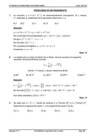 UNMSM-CENTRO PREUNIVERSITARIO Ciclo 2015-II
Semana Nº 1 (Prohibida su reproducción y venta) Pág. 80
PROBLEMAS DE REFORZAMIENTO
1. La ecuación 𝑔 = 𝑣𝑡 𝑥
(4 + 𝑘 𝑦−𝑥
) es dimensionalmente homogénea. Si t: tiempo,
v = velocidad, g: aceleración de la gravedad; determine x + y.
A) 1 B) 2 C) -1 D) -2 E) 3
Solución:
𝑔 = 𝑣𝑡 𝑥(4 + 𝑘 𝑦−𝑥) → 𝑔 = 4𝑣𝑡 𝑥
+ 𝑘 𝑦+𝑥
𝑣𝑡 𝑥
Por el principio de homogeneidad: [𝑔] = [4𝑣𝑡 𝑥] → [𝑔] = [4][𝑣][𝑡] 𝑥
De aquí: 𝐿𝑇−2
= 𝐿𝑇 𝑥−1
→ 𝑥 = −1
De otro lado: [𝑘] 𝑦−𝑥
= 1
Por propiedad del álgebra: y – x = 0 → x = y = -1
Finalmente: x + y = -2
Rpta.: B
2. La rapidez de un cuerpo al interior de un fluido, varía de acuerdo a la siguiente
expresión dimensionalmente correcta.
𝑉 =
𝐹
𝐾𝑛
(1 − 𝑒
−𝐾𝑛𝑡
𝐴 ),
Donde , F: Fuerza, t: tiempo. Determine [KnA].
A) MT B) M-1T2 C) MLT-1 D) M2T-1 E) MLT-2
Solución:
𝑉 =
𝐹
𝐾𝑛
(1 − 𝑒
−𝐾𝑛𝑡
𝐴 ) , → [𝐾𝑛] = [
𝐹
𝑉
] → [𝐾𝑛] = 𝑀𝐿𝑇−2
𝐿−1
𝑇 → [𝐾𝑛] = 𝑀𝑇−1
De otro lado:[
−𝐾𝑛𝑡
𝐴
] = 1 → [𝐴] = [−1][𝐾𝑛][𝑡] → [𝐴] = 𝑀𝑇−1
𝑇 → [𝐴] = 𝑀
Con estos resultados: [𝐾𝑛𝐴] = 𝑀2
𝑇−1
Rpta.: D
3. Se sabe que 𝑎⃗ = 𝑏⃗⃗ + 𝑐⃗ , donde los vectores 𝑎⃗ y 𝑏⃗⃗ forman 30° y 𝑎⃗ y 𝑐⃗ forman 37°.
Determine la magnitud del vector 𝑐⃗ , si la magnitud del vector 𝑏⃗⃗ es 6u.
A) 1 u B) 2 u C) 3u D) 4 u E) 5 u
 