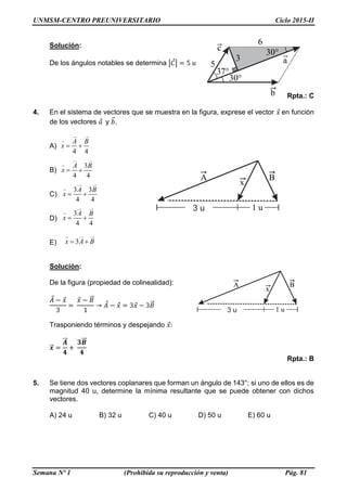 UNMSM-CENTRO PREUNIVERSITARIO Ciclo 2015-II
Semana Nº 1 (Prohibida su reproducción y venta) Pág. 81
B

B

x
A

1 u3 u
4 4
A B
x  
3
4 4
A B
x  
3 3
4 4
A B
x  
3
4 4
A B
x  
3x A B 
b

5
30°
37°
c

a

6
30°
3
Solución:
De los ángulos notables se determina |𝐶⃗| = 5 𝑢
Rpta.: C
4. En el sistema de vectores que se muestra en la figura, exprese el vector 𝑥⃗ en función
de los vectores 𝑎⃗ y 𝑏⃗⃗.
A)
B)
C)
D)
E)
Solución:
De la figura (propiedad de colinealidad):
𝐴⃗ − 𝑥⃗
3
=
𝑥⃗ − 𝐵⃗⃗
1
→ 𝐴⃗ − 𝑥⃗ = 3𝑥⃗ − 3𝐵⃗⃗
Trasponiendo términos y despejando 𝑥⃗:
𝒙⃗⃗⃗ =
𝑨⃗⃗⃗
𝟒
+
𝟑𝑩⃗⃗⃗
𝟒
Rpta.: B
5. Se tiene dos vectores coplanares que forman un ángulo de 143°; si uno de ellos es de
magnitud 40 u, determine la mínima resultante que se puede obtener con dichos
vectores.
A) 24 u B) 32 u C) 40 u D) 50 u E) 60 u
B

B

x
A

1 u3 u
 