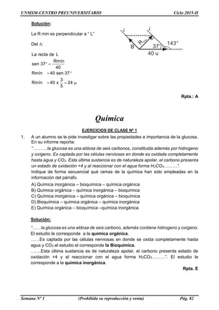 UNMSM-CENTRO PREUNIVERSITARIO Ciclo 2015-II
Semana Nº 1 (Prohibida su reproducción y venta) Pág. 82
Solución:
La R min es perpendicular a “ L”
Del ∆:
La recta de L
Rmín
sen 37
40
Rmín 40 sen 37
3
Rmín 40 x 24
5
 
 
  
Rpta.: A
Química
EJERCICIOS DE CLASE Nº 1
1. A un alumno se le pide investigar sobre las propiedades e importancia de la glucosa.
En su informe reporta:
“……….la glucosa es una aldosa de seis carbonos, constituida además por hidrogeno
y oxígeno. Es captada por las células nerviosas en donde es oxidada completamente
hasta agua y CO2. Esta última sustancia es de naturaleza apolar, el carbono presenta
un estado de oxidación +4 y al reaccionar con el agua forma H2CO3………”.
Indique de forma secuencial qué ramas de la química han sido empleadas en la
información del párrafo.
A) Química inorgánica – bioquímica – química orgánica
B) Química orgánica – química inorgánica – bioquímica
C) Química inorgánica – química orgánica – bioquímica
D) Bioquímica – química orgánica – química inorgánica
E) Química orgánica – bioquímica –química inorgánica
Solución:
“……la glucosa es una aldosa de seis carbono, además contiene hidrogeno y oxígeno.
El estudio le corresponde a la química orgánica.
……Es captada por las células nerviosas en donde se oxida completamente hasta
agua y CO2.el estudio el corresponde la Bioquímica.
…….Esta última sustancia es de naturaleza apolar, el carbono presenta estado de
oxidación +4 y al reaccionar con el agua forma H2CO3………”. El estudio le
corresponde a la química inorgánica.
Rpta. E
143°
37°
40 u
B
ʆʆ
Rmín
 