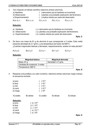 UNMSM-CENTRO PREUNIVERSITARIO Ciclo 2015-II
Semana Nº 1 (Prohibida su reproducción y venta) Pág. 83
2. Con respecto al método científico relacione ambas columnas,
a) Hipótesis ( ) demuestra que la hipótesis es incorrecta
b) Observación ( ) plantea una probable explicación del fenómeno
c) Experimentación ( ) implica interés por parte del observador
A) a, b, c B) b, c, a C) c, a, b D) c, b, a E) a, c, b
Solución:
a) Hipótesis ( c ) demuestra que la hipótesis es incorrecta.
b) Observación ( a ) plantea una probable explicación del fenómeno.
c) Experimentación ( b ) implica interés por parte del observador.
Rpta. C
3. Se tiene una masa de 81 g de aluminio lo que corresponde a 3 moles. Este metal
presenta densidad de 2,7 g/mL y una temperatura de fusión de 660°C.
¿Cuántas magnitudes básicas y derivadas, respectivamente, existen en este párrafo?
A) 3 y 3 B) 2 y 2 C) 4 y 1 D) 1 y 4 E) 3 y 1
Solución:
Magnitud básica Magnitud derivada
Masa: 81 g Densidad: 2,7 g/mL
Cantidad de sustancia: 3 moles
Temperatura: 660°C
Rpta. E
4. Respecto a los prefijos y su valor numérico, relacione ambas columnas; luego marque
la secuencia correcta.
a) pico ( ) 1012
b) tera ( ) 10-2
c) mili ( ) 10-3
d) centi ( ) 10-12
e) mega ( ) 106
A) eadbc B) abdce C) cadbe D) dbcae E) bdcae
Solución:
a) pico ( b ) 1012
b) tera ( d ) 10-2
c) mili ( c ) 10-3
d) centi ( a ) 10-12
e) mega ( e ) 106
Rpta: E
 