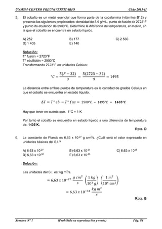 UNMSM-CENTRO PREUNIVERSITARIO Ciclo 2015-II
Semana Nº 1 (Prohibida su reproducción y venta) Pág. 84
5. El cobalto es un metal esencial que forma parte de la cobalamina (vitamina B12) y
presenta las siguientes propiedades: densidad de 8,9 g/mL, punto de fusión de 2723°F
y punto de ebullición de 2900°C. Determine la diferencia de temperatura, en Kelvin, en
la que el cobalto se encuentra en estado líquido.
A) 252 B) 177 C) 2 530
D) 1 405 E) 140
Solución:
T° fusión = 2723°F
T° ebullición = 2900°C
Transformando 2723°F en unidades Celsius:
°𝐶 =
5(𝐹 − 32)
9
=
5(2723 − 32)
9
= 1495
La distancia entre ambos puntos de temperatura es la cantidad de grados Celsius en
que el cobalto se encuentra en estado líquido.
∆𝑇 = 𝑇° 𝑒𝑏 − 𝑇° 𝑓𝑢𝑠 = 2900°𝐶 − 1495°𝐶 = 𝟏𝟒𝟎𝟓°𝑪
Hay que tener en cuenta que. 1°C = 1 K
Por tanto el cobalto se encuentra en estado líquido a una diferencia de temperatura
de: 1405 K.
Rpta. D
6. La constante de Planck es 6,63 x 10-27 g cm2/s. ¿Cuál será el valor expresado en
unidades básicas del S.I.?
A) 6,63 x 10-27 B) 6,63 x 10-34 C) 6,63 x 1034
D) 6,63 x 10-32 E) 6,63 x 10-30
Solución:
Las unidades del S.I. es: kg m2/s.
= 6,63 𝑥 10−27
𝑔 𝑐𝑚2
𝑠
(
1 𝑘𝑔
103 𝑔
) (
1 𝑚2
104 𝑐𝑚2
)
= 6,63 𝑥 10−34
𝑘𝑔 𝑚2
𝑠
Rpta. B
 