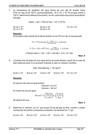UNMSM-CENTRO PREUNIVERSITARIO Ciclo 2015-II
Semana Nº 1 (Prohibida su reproducción y venta) Pág. 85
7. La temperatura de ebullición del agua dentro de una olla de presión típica
(776 mm Hg) es de 120°C, aproximadamente. Si a 1,01 x 105 Pa el agua hierve a
100°C, determine la diferencia de presión, en atm, entre estos dos puntos de ebullición
del agua.
Datos: 1 atm = 760 mm Hg = 1,01 x 105 Pa
A) 2,0 x 10-2 B) 2,0 x 102 C) 1,6 x 101
D) 1,6 x 10-1 E) 2,0 x 100
Solución:
Si la presión típica dentro de la olla de presión es de 776 mm Hg, el cual equivale:
𝑃1 = 776 𝑚𝑚 𝐻𝑔 (
1 𝑎𝑡𝑚
760 𝑚𝑚 𝐻𝑔
) = 1,02 𝑎𝑡𝑚
Y 𝑃2 = 1,01 𝑥 105
𝑃𝑎 𝑥
1 𝑎𝑡𝑚
1,01 𝑥 105 𝑃𝑎
= 1, 0 𝑎𝑡𝑚
∆ Presión (atm) = 1,02 - 1,00 = 0,02 atm = 2,0 x 10–2 atm
Rpta. A
8. ¿Cuántos aros de plata con una masa de 8 g se puede obtener a partir de un cubo de
este metal que tiene 4 cm de arista? Exprese el valor en notación científica
Dato: Densidad Ag = 10,5 g/cm3
A) 8,4 x 101 B) 6,4 x 101 C) 8,0 x 100 D) 8,0 x 102 E) 1,0 x 101
Solución:
El volumen del cubo es igual (arista)3
Volumen= (4 cm)3
Volumen = 64 cm3
El número de aros es igual:
64 𝑐𝑚3
𝑥 (
10,5 𝑔
1 𝑐𝑚3
) 𝑥 (
1 𝑎𝑟𝑜
8 𝑔
)
Se obtiene 84 aros.
Rpta. A
9. Determine el volumen, en m3, que ocupa 6,8 kg del gas de flúor, cuando a ciertas
condiciones de presión y temperatura presenta una densidad de 1,7 g/L.
A) 4,0 x 102 B) 4,0 x 10-2 C) 4,0 x 100 D) 4,0 x 101 E) 4,0 x 10-1
 