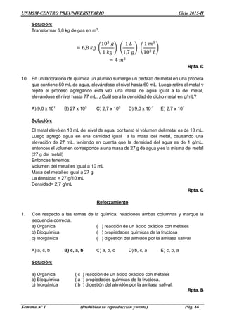 UNMSM-CENTRO PREUNIVERSITARIO Ciclo 2015-II
Semana Nº 1 (Prohibida su reproducción y venta) Pág. 86
Solución:
Transformar 6,8 kg de gas en m3.
= 6,8 𝑘𝑔 (
103
𝑔
1 𝑘𝑔
) (
1 𝐿
1,7 𝑔
) (
1 𝑚3
103 𝐿
)
= 4 𝑚3
Rpta. C
10. En un laboratorio de química un alumno sumerge un pedazo de metal en una probeta
que contiene 50 mL de agua, elevándose el nivel hasta 60 mL. Luego retira el metal y
repite el proceso agregando esta vez una masa de agua igual a la del metal,
elevándose el nivel hasta 77 mL. ¿Cuál será la densidad de dicho metal en g/mL?
A) 9,0 x 101 B) 27 x 100 C) 2,7 x 100 D) 9,0 x 10-1 E) 2,7 x 101
Solución:
El metal elevó en 10 mL del nivel de agua, por tanto el volumen del metal es de 10 mL.
Luego agregó agua en una cantidad igual a la masa del metal, causando una
elevación de 27 mL, teniendo en cuenta que la densidad del agua es de 1 g/mL,
entonces el volumen corresponde a una masa de 27 g de agua y es la misma del metal
(27 g del metal)
Entonces tenemos:
Volumen del metal es igual a 10 mL
Masa del metal es igual a 27 g
La densidad = 27 g/10 mL
Densidad= 2,7 g/mL
Rpta. C
Reforzamiento
1. Con respecto a las ramas de la química, relaciones ambas columnas y marque la
secuencia correcta.
a) Orgánica ( ) reacción de un ácido oxácido con metales
b) Bioquímica ( ) propiedades químicas de la fructosa
c) Inorgánica ( ) digestión del almidón por la amilasa salival
A) a, c, b B) c, a, b C) a, b, c D) b, c, a E) c, b, a
Solución:
a) Orgánica ( c ) reacción de un ácido oxácido con metales
b) Bioquímica ( a ) propiedades químicas de la fructosa.
c) Inorgánica ( b ) digestión del almidón por la amilasa salival.
Rpta. B
 