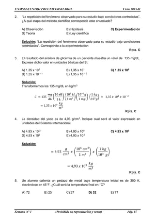 UNMSM-CENTRO PREUNIVERSITARIO Ciclo 2015-II
Semana Nº 1 (Prohibida su reproducción y venta) Pág. 87
2. “La repetición del fenómeno observado para su estudio bajo condiciones controladas”.
¿A qué etapa del método científico corresponde este enunciado?
A) Observación B) Hipótesis C) Experimentación
D) Teoría E) Ley científica
Solución: “La repetición del fenómeno observado para su estudio bajo condiciones
controladas”. Corresponde a la experimentación
Rpta. C
3. El resultado del análisis de glicemia de un paciente muestra un valor de 135 mg/dL.
Exprese dicho valor en unidades básicas del SI.
A) 1,35 x 102 B) 1,35 x 101 C) 1,35 x 100
D) 1,35 x 10 – 1 E) 1,35 x 10 – 2
Solución:
Transformemos los 135 mg/dL en kg/m3
𝐶 = 135
𝑚𝑔
𝑑𝐿
(
10 𝑑𝐿
1 𝐿
) (
103
𝐿
1 𝑚3
) (
10−3
𝑔
1 𝑚𝑔
) (
1 𝑘𝑔
103 𝑔
) = 1,35 𝑥 102
𝑥 10−2
= 1,35 𝑥 100
𝑘𝑔
𝑚3
Rpta. C
4. La densidad del yodo es de 4,93 g/cm3. Indique cuál será el valor expresado en
unidades del Sistema Internacional.
A) 4,93 x 10-2 B) 4,93 x 100 C) 4,93 x 103
D) 4,93 x 102 E) 4,93 x 10-3
Solución:
= 4,93
𝑔
𝑐𝑚3
𝑥 (
106
𝑐𝑚3
1 𝑚3
) 𝑥 (
1 𝑘𝑔
103 𝑔
)
= 4,93 𝑥 103
𝑘𝑔
𝑚3
Rpta. C
5. Un alumno calienta un pedazo de metal cuya temperatura inicial es de 300 K,
elevándose en 45°F. ¿Cuál será la temperatura final en °C?
A) 72 B) 25 C) 27 D) 52 E) 77
 