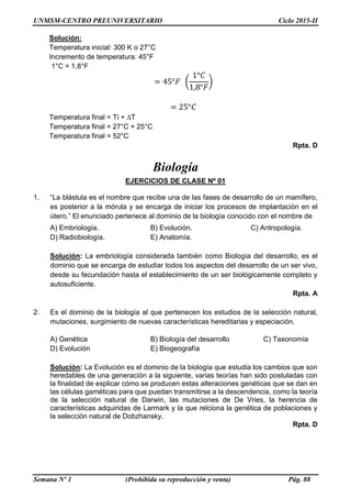UNMSM-CENTRO PREUNIVERSITARIO Ciclo 2015-II
Semana Nº 1 (Prohibida su reproducción y venta) Pág. 88
Solución:
Temperatura inicial: 300 K o 27°C
Incremento de temperatura: 45°F
1°C = 1,8°F
= 45°𝐹 (
1°𝐶
1,8°𝐹
)
= 25°𝐶
Temperatura final = Ti + ∆T
Temperatura final = 27°C + 25°C
Temperatura final = 52°C
Rpta. D
Biología
EJERCICIOS DE CLASE Nº 01
1. “La blástula es el nombre que recibe una de las fases de desarrollo de un mamífero,
es posterior a la mórula y se encarga de iniciar los procesos de implantación en el
útero.” El enunciado pertenece al dominio de la biología conocido con el nombre de
A) Embriología. B) Evolución. C) Antropología.
D) Radiobiología. E) Anatomía.
Solución: La embriología considerada también como Biología del desarrollo, es el
dominio que se encarga de estudiar todos los aspectos del desarrollo de un ser vivo,
desde su fecundación hasta el establecimiento de un ser biológicamente completo y
autosuficiente.
Rpta. A
2. Es el dominio de la biología al que pertenecen los estudios de la selección natural,
mutaciones, surgimiento de nuevas características hereditarias y especiación.
A) Genética B) Biología del desarrollo C) Taxonomía
D) Evolución E) Biogeografía
Solución: La Evolución es el dominio de la biología que estudia los cambios que son
heredables de una generación a la siguiente, varias teorías han sido postuladas con
la finalidad de explicar cómo se producen estas alteraciones genéticas que se dan en
las células gaméticas para que puedan transmitirse a la descendencia, como la teoría
de la selección natural de Darwin, las mutaciones de De Vries, la herencia de
características adquiridas de Larmark y la que relciona la genética de poblaciones y
la selección natural de Dobzhansky.
Rpta. D
 