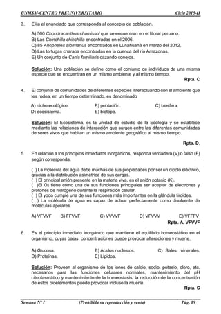 UNMSM-CENTRO PREUNIVERSITARIO Ciclo 2015-II
Semana Nº 1 (Prohibida su reproducción y venta) Pág. 89
3. Elija el enunciado que corresponda al concepto de población.
A) 500 Chondracanthus chamissoi que se encuentran en el litoral peruano.
B) Las Chinchilla chinchilla encontradas en el 2006.
C) 85 Anopheles albimanus encontrados en Lunahuaná en marzo del 2012.
D) Las tortugas charapa encontradas en la cuenca del río Amazonas.
E) Un conjunto de Canis familiaris cazando conejos.
Solución: Una población se define como el conjunto de individuos de una misma
especie que se encuentran en un mismo ambiente y al mismo tiempo.
Rpta. C
4. El conjunto de comunidades de diferentes especies interactuando con el ambiente que
les rodea, en un tiempo determinado, es denominado
A) nicho ecológico. B) población. C) biósfera.
D) ecosistema. E) biotopo.
Solución: El Ecosistema, es la unidad de estudio de la Ecología y se establece
mediante las relaciones de interacción que surgen entre las diferentes comunidades
de seres vivos que habitan un mismo ambiente geográfico al mismo tiempo.
Rpta. D.
5. En relación a los principios inmediatos inorgánicos, responda verdadero (V) o falso (F)
según corresponda.
( ) La molécula del agua debe muchas de sus propiedades por ser un dipolo eléctrico,
gracias a la distribución asimétrica de sus cargas.
( ) El principal anión presente en la materia viva, es el anión potasio (K).
( )El O2 tiene como una de sus funciones principales ser aceptor de electrones y
protones de hidrógeno durante la respiración celular.
( ) El yodo cumple una de sus funciones más importantes en la glándula tiroides.
( ) La molécula de agua es capaz de actuar perfectamente como disolvente de
moléculas apolares.
A) VFVVF B) FFVVF C) VVVVF D) VFVVV E) VFFFV
Rpta. A. VFVVF
6. Es el principio inmediato inorgánico que mantiene el equilibrio homeostático en el
organismo, cuyas bajas concentraciones puede provocar alteraciones y muerte.
A) Glucosa. B) Ácidos nucleicos. C) Sales minerales.
D) Proteínas. E) Lípidos.
Solución: Proveen al organismo de los iones de calcio, sodio, potasio, cloro, etc.
necesarios para las funciones celulares normales, mantenimiento del pH
citoplasmático y mantenimiento de la homeostasis, la reducción de la concentración
de estos bioelementos puede provocar incluso la muerte.
Rpta. C
 