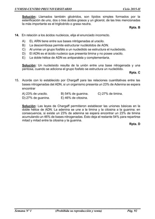 UNMSM-CENTRO PREUNIVERSITARIO Ciclo 2015-II
Semana Nº 1 (Prohibida su reproducción y venta) Pág. 92
Solución: Llamados también glicéridos, son lípidos simples formados por la
esterificación de uno, dos o tres ácidos grasos y un glicerol, de las tres mencionadas
la más importante es el triglicérido o grasa neutra.
Rpta. B
14. En relación a los ácidos nucleicos, elija el enunciado incorrecto.
A) EL ARN tiene entre sus bases nitrógenadas al uracilo.
B) La desoxirribosa permite estructurar nucléotidos de ADN.
C) Al unirse un grupo fosfáto a un nucleótido se estructura el nucleósido.
D) El ADN es el ácido nucleico que presenta timina y no posee uracilo.
E) La doble hélice de ADN es antiparalela y complementaria.
Solución: Un nucleósido resulta de la unión entre una base nitrogenada y una
pentosa, cuando se adiciona el grupo fosfato se estructura un nucleótido.
Rpta. C
15. Acorde con lo establecido por Chargaff para las relaciones cuantitativas entre las
bases nitrogenadas del ADN, si un organismo presenta un 23% de Adenina se espera
encontrar
A) 23% de uracilo. B) 54% de guanina. C) 27% de timina.
D) 27% de guanina. E) 46% de citosina.
Solución: Las leyes de Chargaff permitieron establecer las uniones básicas en la
doble hélice de ADN. La adenina se une a la timina y la citosina a la guanina; en
consecuencia, si existe un 23% de adenina se espera encontrar un 23% de timina
acumulando un 46% de bases nitrogenadas. Esto deja el restante 54% para repartirse
mitad y mitad entre la citosina y la guanina.
Rpta. D
 