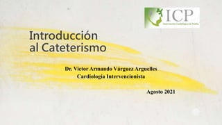 Introducción
al Cateterismo
Dr. Victor Armando Várguez Arguelles
Cardiología Intervencionista
Agosto 2021
 