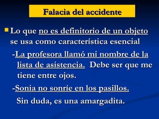 Falacia del accidente Lo que  no es definitorio de un objeto  se usa como característica esencial - La profesora llamó mi nombre de la lista de asistencia.   Debe ser que me tiene entre ojos. - Sonia no sonríe en los pasillos.   Sin duda, es una amargadita. 