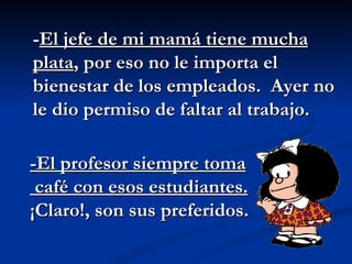 - El jefe de mi mamá tiene mucha plata , por eso no le importa el bienestar de los empleados.  Ayer no le dio permiso de faltar al trabajo. -El profesor siempre toma café con esos estudiantes.   ¡Claro!, son sus preferidos. 