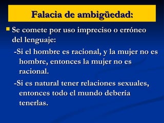 Falacia de ambigüedad: Se comete por uso impreciso o erróneo del lenguaje: -Si el hombre es racional, y la mujer no es hombre, entonces la mujer no es racional. -Si es natural tener relaciones sexuales, entonces todo el mundo debería tenerlas. 