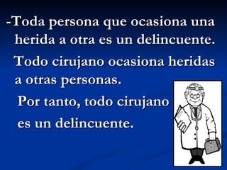 -Toda persona que ocasiona una herida a otra es un delincuente. Todo cirujano ocasiona heridas a otras personas. Por tanto, todo cirujano es un delincuente. 