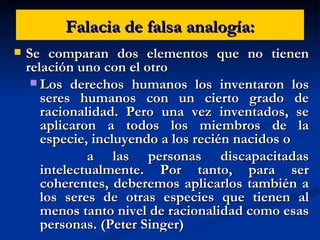 Falacia de falsa analogía: Se comparan dos elementos que no tienen relación uno con el otro Los derechos humanos los inventaron los seres humanos con un cierto grado de racionalidad. Pero una vez inventados, se aplicaron a todos los miembros de la especie, incluyendo a los recién nacidos o a las personas discapacitadas intelectualmente. Por tanto, para ser coherentes, deberemos aplicarlos también a los seres de otras especies que tienen al menos tanto nivel de racionalidad como esas personas. (Peter Singer) 