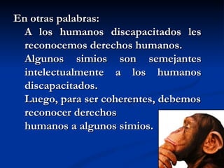 En otras palabras: A los humanos discapacitados les reconocemos derechos humanos. Algunos simios son semejantes intelectualmente a los humanos discapacitados. Luego, para ser coherentes, debemos reconocer derechos  humanos a algunos simios. 
