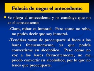 Falacia de negar el antecedente: Se niega el antecedente y se concluye que no es el consecuente: -Claro, robar es inmoral.  Pero como no robo, no podés decir que soy inmoral. -Tendrías razón de preocuparte si fuera a los bares frecuentemente, ya que podría convertirme en alcohólico.  Pero como no voy a los bares frecuentemente, no me puedo convertir en alcohólico, por lo que no tenés que preocuparte. 