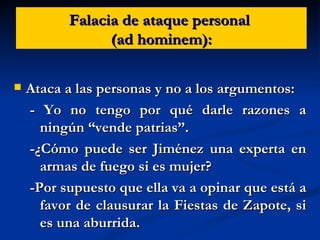 Falacia de ataque personal  (ad hominem): Ataca a las personas y no a los argumentos: - Yo no tengo por qué darle razones a ningún “vende patrias”. -¿Cómo puede ser Jiménez una experta en armas de fuego si es mujer?  -Por supuesto que ella va a opinar que está a favor de clausurar la Fiestas de Zapote, si es una aburrida. 