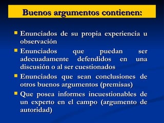 Buenos argumentos contienen: Enunciados de su propia experiencia u observación  Enunciados que puedan ser adecuadamente defendidos en una discusión o al ser cuestionados Enunciados que sean conclusiones de otros buenos argumentos (premisas)  Que posea informes incuestionables de un experto en el campo (argumento de autoridad) 