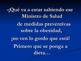 -¡Qué va a estar sabiendo ese  Ministro de Salud de medidas preventivas sobre la obesidad,  ¡no ven lo gordo que está!  Primero que se ponga a dieta… 