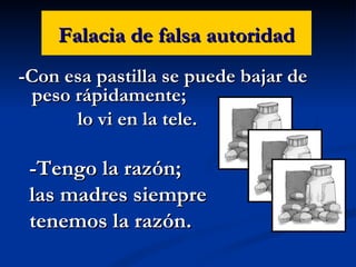 Falacia de falsa autoridad -Con esa pastilla se puede bajar de peso rápidamente; lo vi en la tele. -Tengo la razón;  las madres siempre  tenemos la razón. 