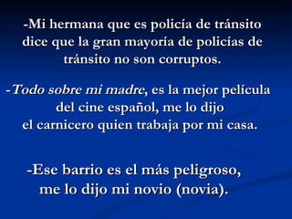 -Mi hermana que es policía de tránsito dice que la gran mayoría de policías de tránsito no son corruptos. - Todo sobre mi madre , es la mejor película  del cine español, me lo dijo  el carnicero quien trabaja por mi casa. -Ese barrio es el más peligroso, me lo dijo mi novio (novia). 