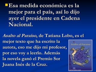 Esa medida económica es la mejor para el país, así lo dijo ayer el presidente en Cadena Nacional.  Asalto al Paraíso , de Tatiana Lobo, es el mejor texto que ha escrito la  autora, eso me dijo mi profesor,  por eso voy a leerlo. Además la novela ganó el Premio Sor  Juana Inés de la Cruz. 