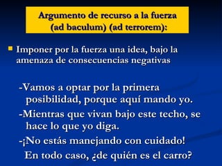 Argumento de recurso a la fuerza  (ad baculum) (ad terrorem): Imponer por la fuerza una idea, bajo la amenaza de consecuencias negativas -Vamos a optar por la primera posibilidad, porque aquí mando yo. -Mientras que vivan bajo este techo, se hace lo que yo diga. -¡No estás manejando con cuidado!  En todo caso, ¿de quién es el carro?  