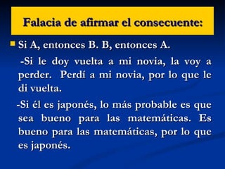 Falacia de afirmar el consecuente: Si A, entonces B. B, entonces A. -Si le doy vuelta a mi novia, la voy a perder.  Perdí a mi novia, por lo que le di vuelta. -Si él es japonés, lo más probable es que sea bueno para las matemáticas. Es bueno para las matemáticas, por lo que es japonés. 