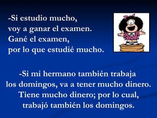 -Si estudio mucho,  voy a ganar el examen. Gané el examen,  por lo que estudié mucho.  -Si mi hermano también trabaja  los domingos, va a tener mucho dinero. Tiene mucho dinero; por lo cual, trabajó también los domingos. 