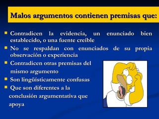 Malos argumentos contienen premisas que: Contradicen la evidencia, un enunciado bien establecido, o una fuente creíble  No se respaldan con enunciados de su propia observación o experiencia Contradicen otras premisas del  mismo argumento  Son lingüísticamente confusas  Que son diferentes a la conclusión argumentativa que  apoya  