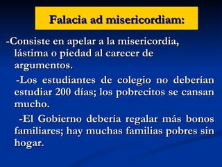 Falacia ad misericordiam: -Consiste en apelar a la misericordia, lástima o piedad al carecer de argumentos. -Los estudiantes de colegio no deberían estudiar 200 días; los pobrecitos se cansan mucho. -El Gobierno debería regalar más bonos familiares; hay muchas familias pobres sin hogar. 