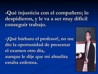 -Qué injusticia con el compañero; lo despidieron, y le va a ser muy difícil conseguir trabajo. -¡Qué bárbaro el profesor!, no me dio la oportunidad de presentar  el examen otro día, aunque le dije que mi abuelita estaba enferma.  
