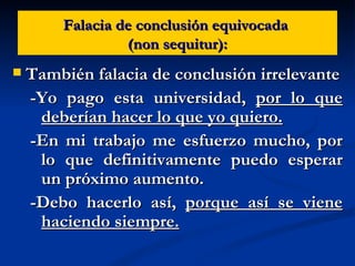 Falacia de conclusión equivocada  (non sequitur): También falacia de conclusión irrelevante -Yo pago esta universidad,  por lo que deberían hacer lo que yo quiero. -En mi trabajo me esfuerzo mucho, por lo que definitivamente puedo esperar un próximo aumento. -Debo hacerlo así,  porque así se viene haciendo siempre. 