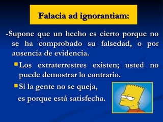 Falacia ad ignorantiam: -Supone que un hecho es cierto porque no se ha comprobado su falsedad, o por ausencia de evidencia. Los extraterrestres existen; usted no puede demostrar lo contrario. Si la gente no se queja,  es porque está satisfecha. 