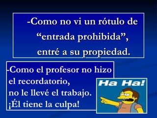-Como no vi un rótulo de “ entrada prohibida”,  entré a su propiedad. -Como el profesor no hizo  el recordatorio, no le llevé el trabajo. ¡Él tiene la culpa! 