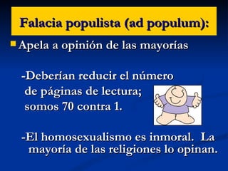 Falacia populista (ad populum): Apela a opinión de las mayorías -Deberían reducir el número  de páginas de lectura;  somos 70 contra 1. -El homosexualismo es inmoral.  La mayoría de las religiones lo opinan. 