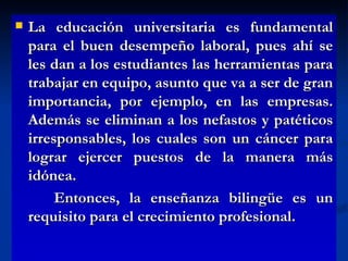 La educación universitaria es fundamental para el buen desempeño laboral, pues ahí se les dan a los estudiantes las herramientas para trabajar en equipo, asunto que va a ser de gran importancia, por ejemplo, en las empresas. Además se eliminan a los nefastos y patéticos irresponsables, los cuales son un cáncer para lograr ejercer puestos de la manera más idónea. Entonces, la enseñanza bilingüe es un requisito para el crecimiento profesional.  