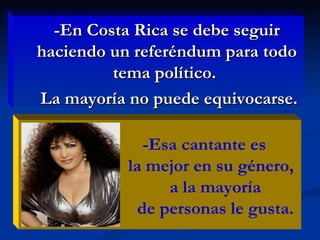 -En Costa Rica se debe seguir haciendo un referéndum para todo tema político.  La mayoría no puede equivocarse. -Esa cantante es la mejor en su género, a la mayoría  de personas le gusta.  