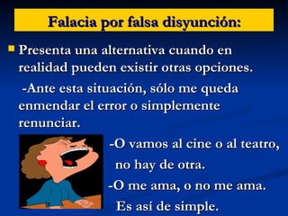 Falacia por falsa disyunción: Presenta una alternativa cuando en realidad pueden existir otras opciones. -Ante esta situación, sólo me queda enmendar el error o simplemente renunciar. -O vamos al cine o al teatro, no hay de otra. -O me ama, o no me ama.  Es así de simple. 