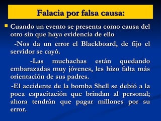 Falacia por falsa causa: Cuando un evento se presenta como causa del otro sin que haya evidencia de ello -Nos da un error el Blackboard, de fijo el servidor se cayó. -Las muchachas están quedando embarazadas muy jóvenes, les hizo falta más orientación de sus padres. -El accidente de la bomba Shell se debió a la poca capacitación que brindan al personal; ahora tendrán que pagar millones por su error. 
