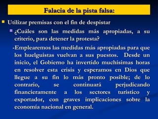 Falacia de la pista falsa: Utilizar premisas con el fin de despistar ¿Cuáles son las medidas más apropiadas, a su criterio, para detener la protesta? -Emplearemos las medidas más apropiadas para que los huelguistas vuelvan a sus puestos.  Desde un inicio, el Gobierno ha invertido muchísimas horas en resolver esta crisis y esperamos en Dios que llegue a su fin lo más pronto posible; de lo contrario, se continuará perjudicando financieramente a los sectores turístico y exportador, con graves implicaciones sobre la economía nacional en general.  